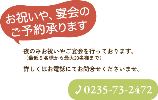 お祝いや宴会のご予約承ります。夜のみお祝いやご宴会を行っております。（最低5名様から最大20名様まで）詳しくはお電話にてお問合せくださいませ。TEL:0235-73-2472